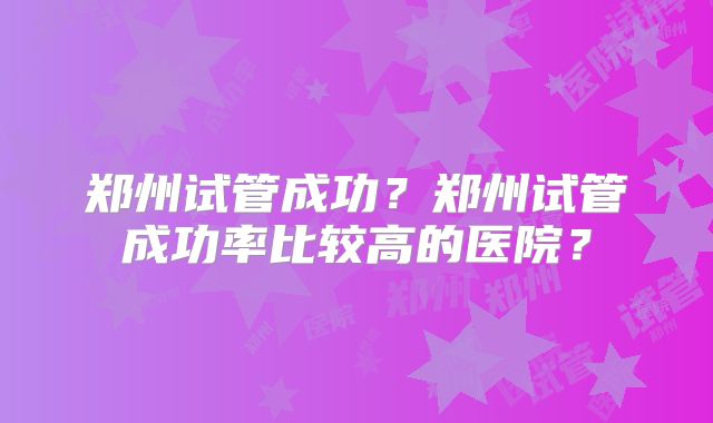 郑州试管成功?郑州试管成功率比较高的医院?