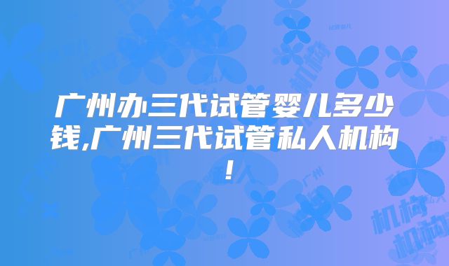 广州办三代试管婴儿多少钱,广州三代试管私人机构!