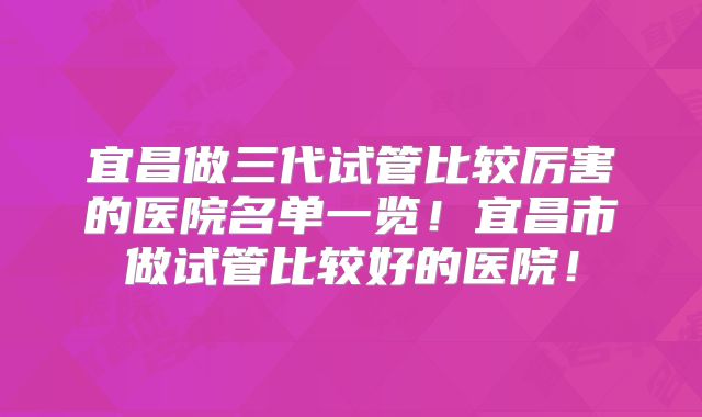 宜昌做三代试管比较厉害的医院名单一览!宜昌市做试管比较好的医院!