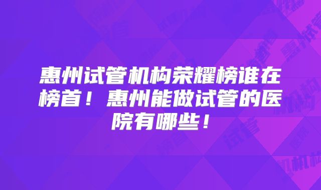 惠州试管机构荣耀榜谁在榜首!惠州能做试管的医院有哪些!