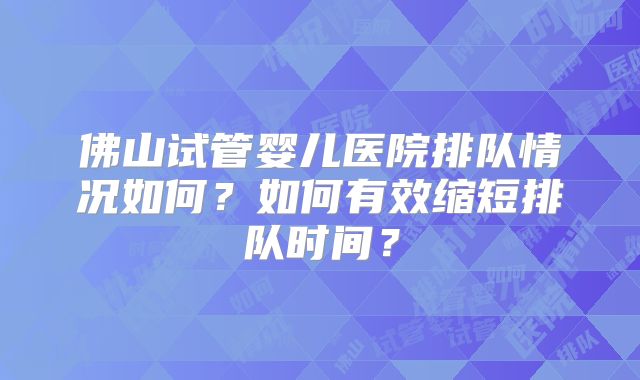 佛山试管婴儿医院排队情况如何？如何有效缩短排队时间？