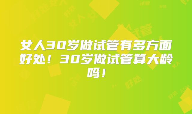 女人30岁做试管有多方面好处!30岁做试管算大龄吗!