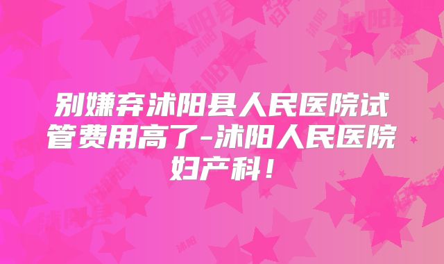 别嫌弃沭阳县人民医院试管费用高了-沭阳人民医院妇产科！