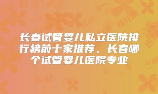 长春试管婴儿私立医院排行榜前十家推荐，长春哪个试管婴儿医院专业