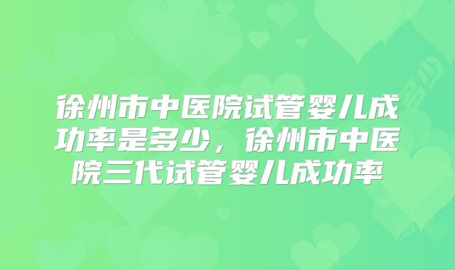 徐州市中医院试管婴儿成功率是多少，徐州市中医院三代试管婴儿成功率