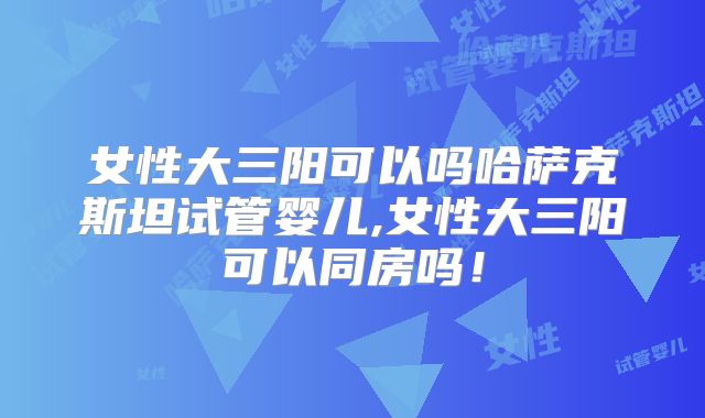 女性大三阳可以吗哈萨克斯坦试管婴儿,女性大三阳可以同房吗！