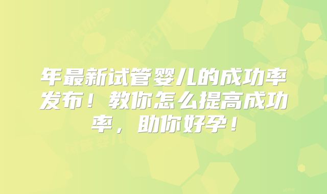 年最新试管婴儿的成功率发布！教你怎么提高成功率，助你好孕！