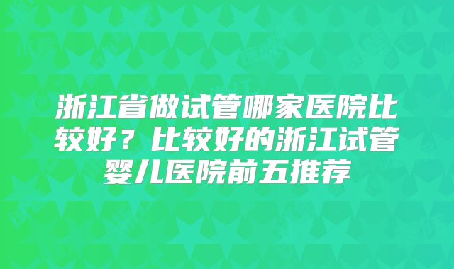 浙江省做试管哪家医院比较好？比较好的浙江试管婴儿医院前五推荐