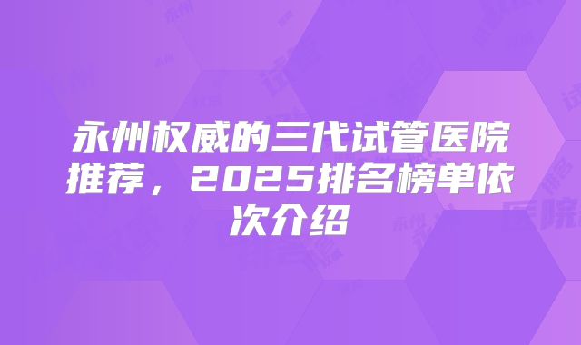 永州权威的三代试管医院推荐，2025排名榜单依次介绍