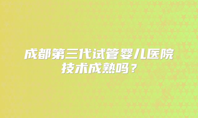 成都第三代试管婴儿医院技术成熟吗？