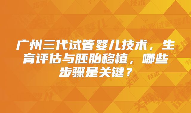 广州三代试管婴儿技术，生育评估与胚胎移植，哪些步骤是关键？