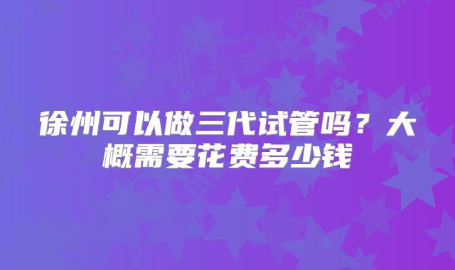 徐州可以做三代试管吗？大概需要花费多少钱