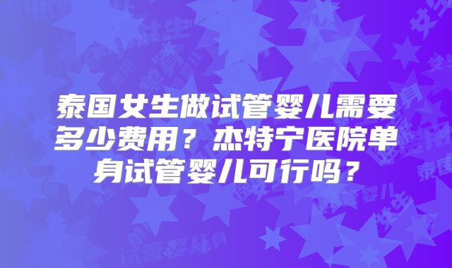 泰国女生做试管婴儿需要多少费用?杰特宁医院单身试管婴儿可行吗?