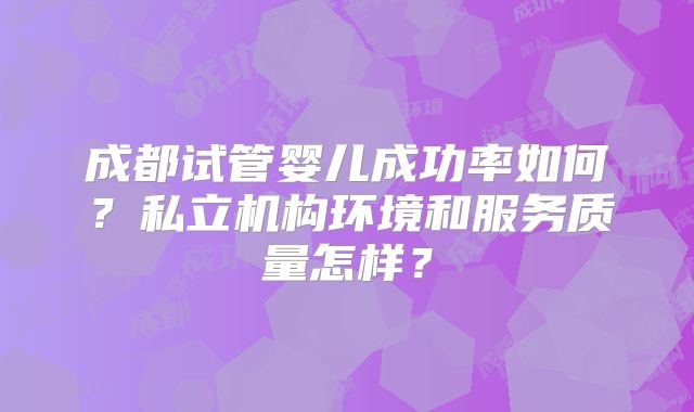 成都试管婴儿成功率如何？私立机构环境和服务质量怎样？