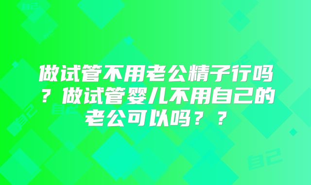 做试管不用老公精子行吗？做试管婴儿不用自己的老公可以吗？？
