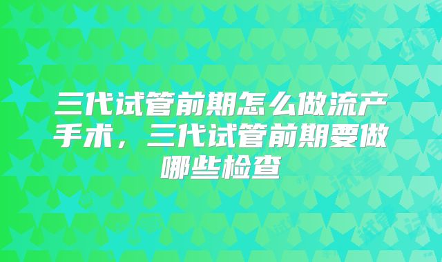 三代试管前期怎么做流产手术，三代试管前期要做哪些检查