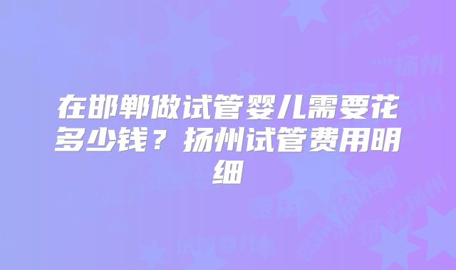 在邯郸做试管婴儿需要花多少钱？扬州试管费用明细