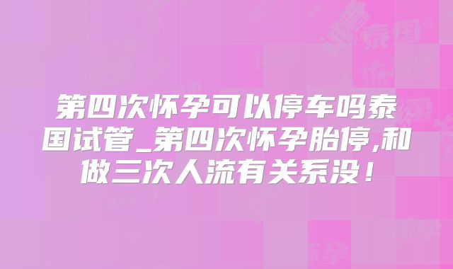 第四次怀孕可以停车吗泰国试管_第四次怀孕胎停,和做三次人流有关系没！