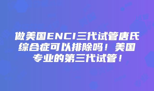 做美国ENCI三代试管唐氏综合症可以排除吗！美国专业的第三代试管！