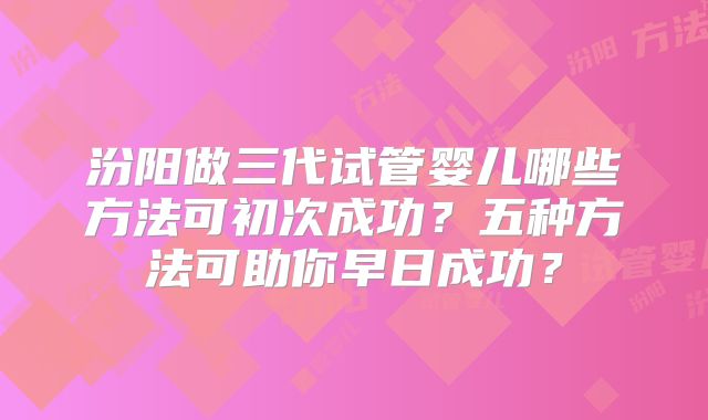 汾阳做三代试管婴儿哪些方法可初次成功？五种方法可助你早日成功？