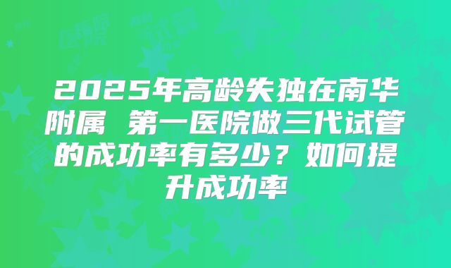 2025年高龄失独在南华附属 第一医院做三代试管的成功率有多少?如何提升成功率