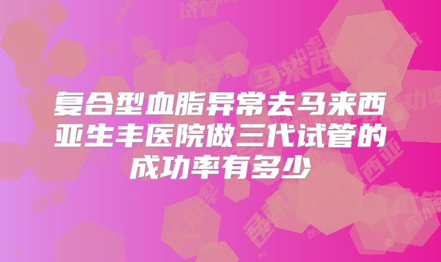 复合型血脂异常去马来西亚生丰医院做三代试管的成功率有多少