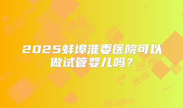 2025蚌埠淮委医院可以做试管婴儿吗？
