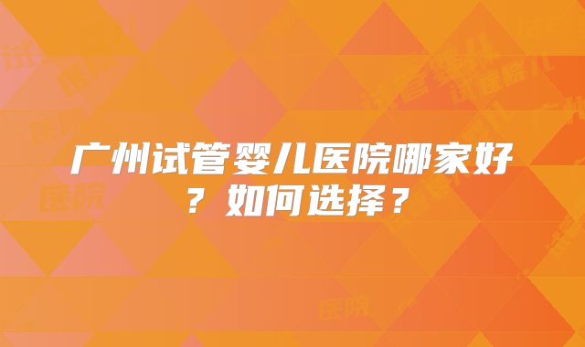 广州试管婴儿医院哪家好？如何选择？