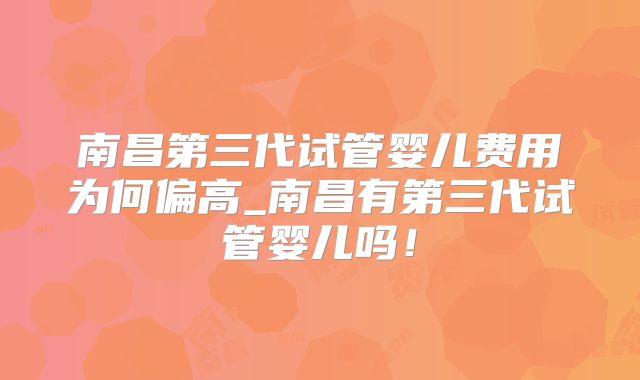 南昌第三代试管婴儿费用为何偏高_南昌有第三代试管婴儿吗！