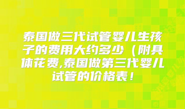 泰国做三代试管婴儿生孩子的费用大约多少(附具体花费,泰国做第三代婴儿试管的价格表!