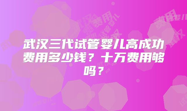 武汉三代试管婴儿高成功费用多少钱？十万费用够吗？