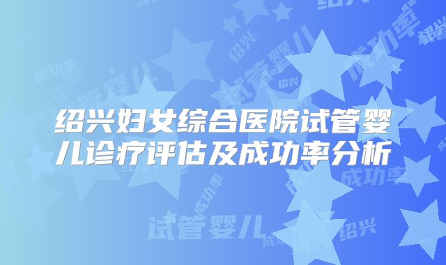 绍兴妇女综合医院试管婴儿诊疗评估及成功率分析