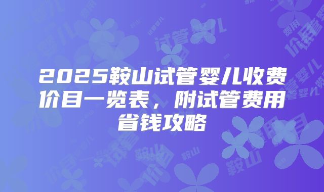 2025鞍山试管婴儿收费价目一览表，附试管费用省钱攻略