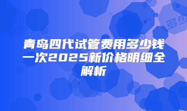 青岛四代试管费用多少钱一次2025新价格明细全解析