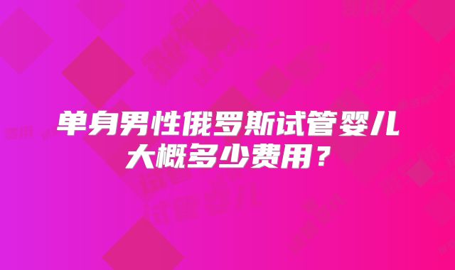 单身男性俄罗斯试管婴儿大概多少费用？