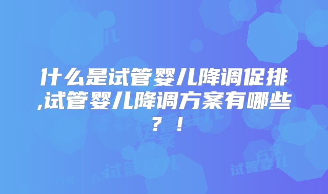 什么是试管婴儿降调促排,试管婴儿降调方案有哪些？！