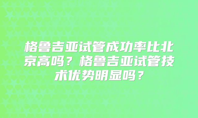 格鲁吉亚试管成功率比北京高吗？格鲁吉亚试管技术优势明显吗？