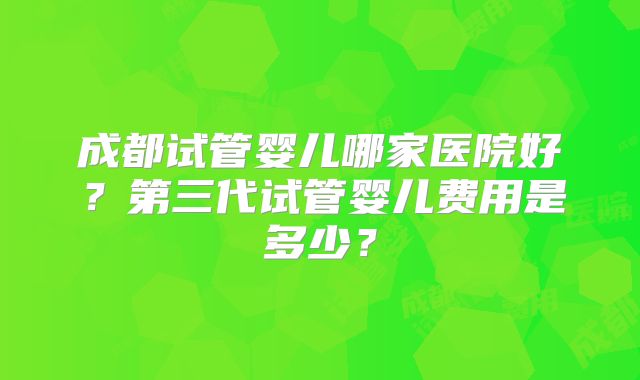 成都试管婴儿哪家医院好？第三代试管婴儿费用是多少？