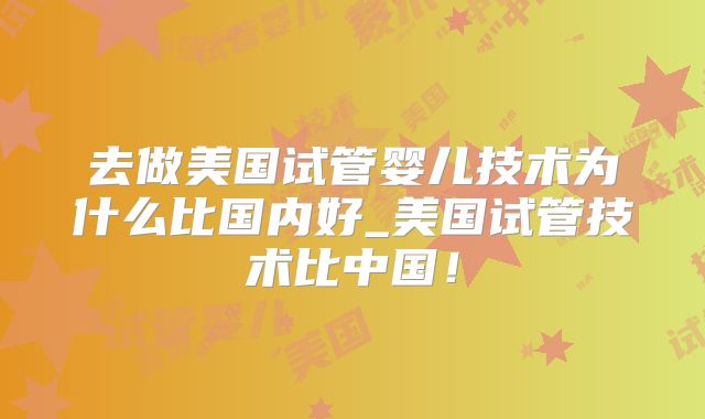 去做美国试管婴儿技术为什么比国内好_美国试管技术比中国!