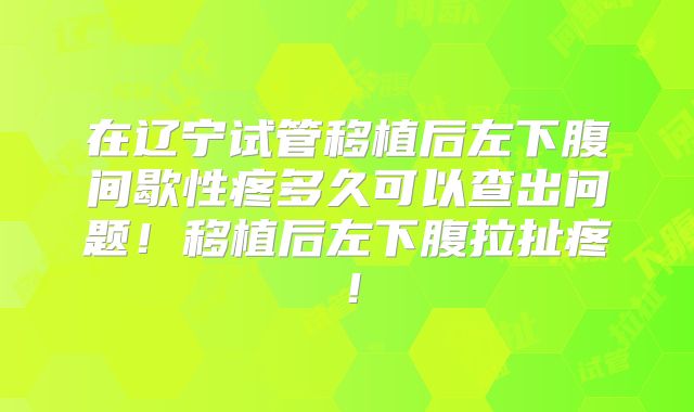 在辽宁试管移植后左下腹间歇性疼多久可以查出问题！移植后左下腹拉扯疼！