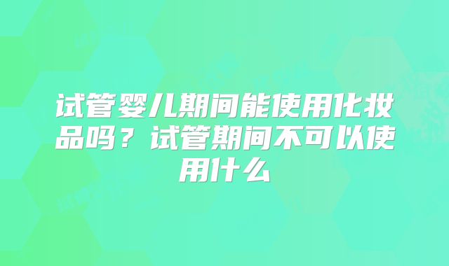 试管婴儿期间能使用化妆品吗?试管期间不可以使用什么