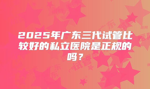 2025年广东三代试管比较好的私立医院是正规的吗？