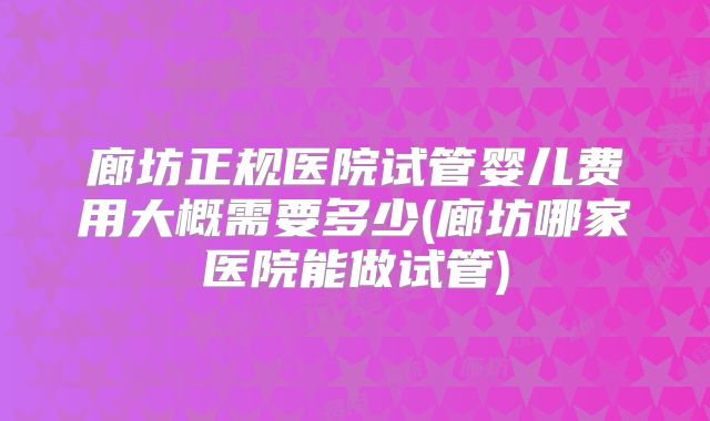 廊坊正规医院试管婴儿费用大概需要多少(廊坊哪家医院能做试管)