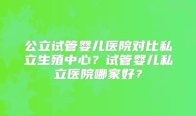 公立试管婴儿医院对比私立生殖中心？试管婴儿私立医院哪家好？