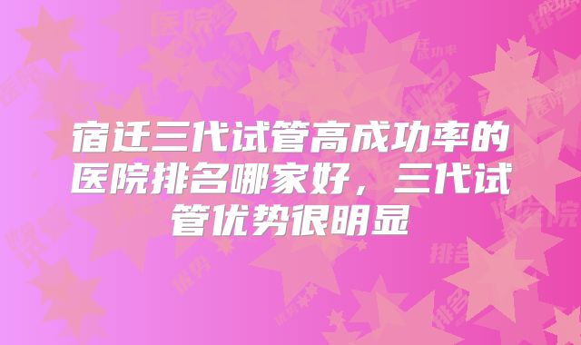 宿迁三代试管高成功率的医院排名哪家好，三代试管优势很明显