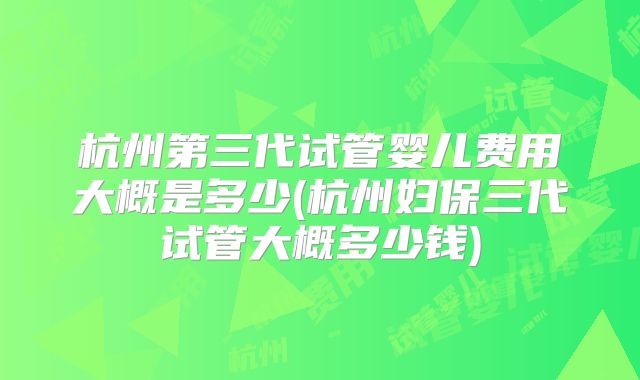 杭州第三代试管婴儿费用大概是多少(杭州妇保三代试管大概多少钱)