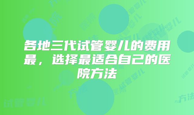 各地三代试管婴儿的费用最,选择最适合自己的医院方法