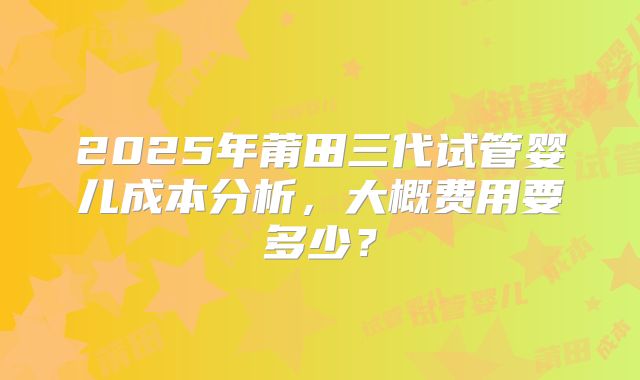 2025年莆田三代试管婴儿成本分析，大概费用要多少？