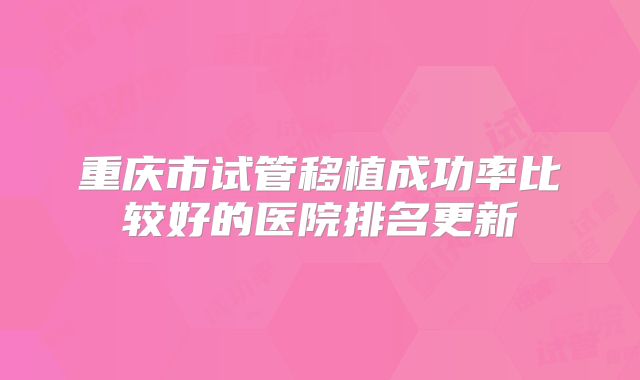 重庆市试管移植成功率比较好的医院排名更新