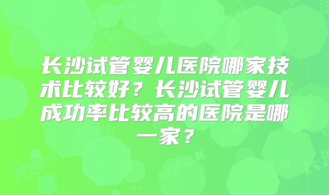 长沙试管婴儿医院哪家技术比较好?长沙试管婴儿成功率比较高的医院是哪一家?